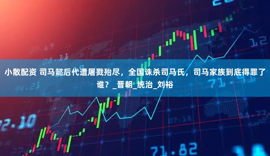 小散配资 司马懿后代遭屠戮殆尽，全国诛杀司马氏，司马家族到底得罪了谁？_晋朝_统治_刘裕