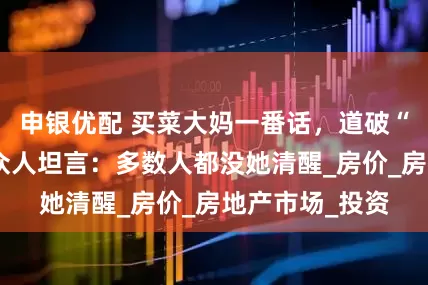 申银优配 买菜大妈一番话，道破“楼市真相”，众人坦言：多数人都没她清醒_房价_房地产市场_投资