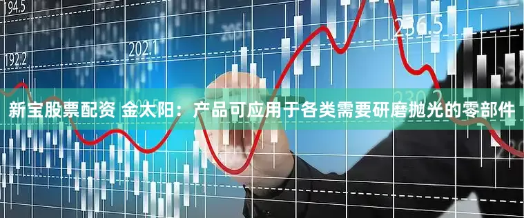 新宝股票配资 金太阳：产品可应用于各类需要研磨抛光的零部件
