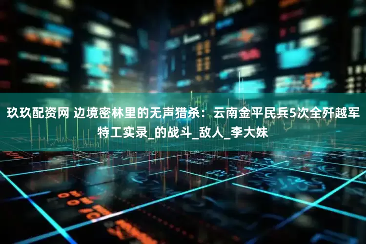 玖玖配资网 边境密林里的无声猎杀：云南金平民兵5次全歼越军特工实录_的战斗_敌人_李大妹