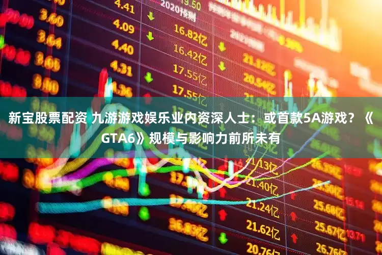 新宝股票配资 九游游戏娱乐业内资深人士：或首款5A游戏？《GTA6》规模与影响力前所未有