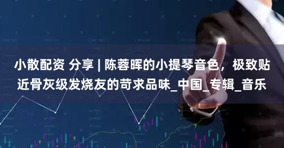 小散配资 分享 | 陈蓉晖的小提琴音色，极致贴近骨灰级发烧友的苛求品味_中国_专辑_音乐