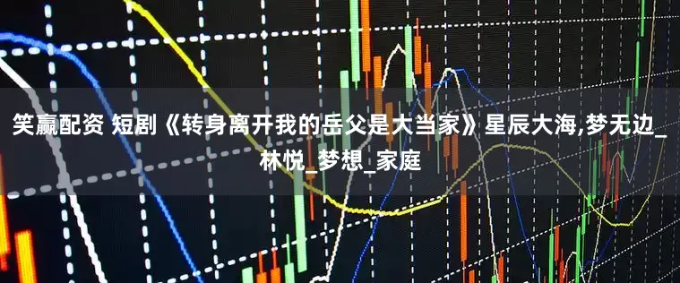 笑赢配资 短剧《转身离开我的岳父是大当家》星辰大海,梦无边_林悦_梦想_家庭