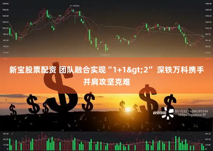 新宝股票配资 团队融合实现“1+1>2” 深铁万科携手并肩攻坚克难
