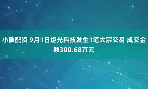 小散配资 9月1日炬光科技发生1笔大宗交易 成交金额300.68万元