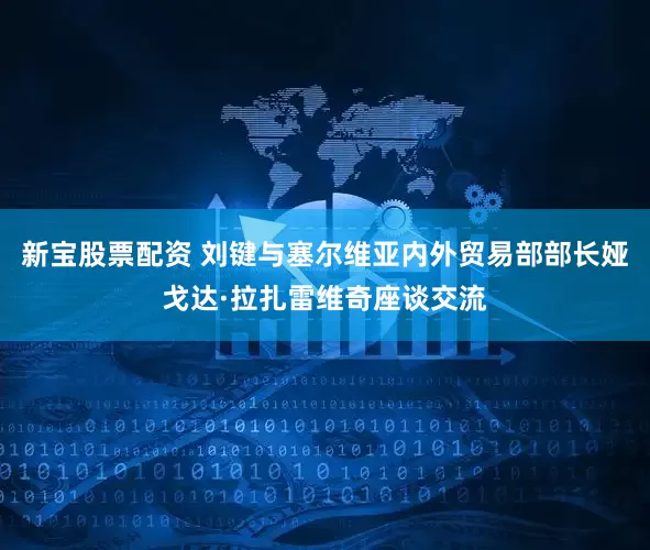 新宝股票配资 刘键与塞尔维亚内外贸易部部长娅戈达·拉扎雷维奇座谈交流
